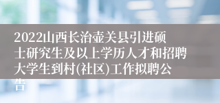 2022山西长治壶关县引进硕士研究生及以上学历人才和招聘大学生到村(社区)工作拟聘公告