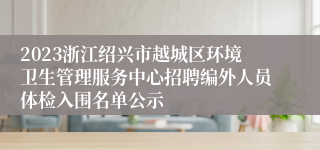 2023浙江绍兴市越城区环境卫生管理服务中心招聘编外人员体检入围名单公示