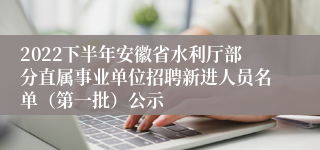 2022下半年安徽省水利厅部分直属事业单位招聘新进人员名单（第一批）公示