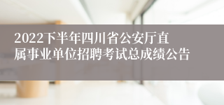 2022下半年四川省公安厅直属事业单位招聘考试总成绩公告