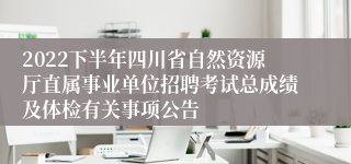 2022下半年四川省自然资源厅直属事业单位招聘考试总成绩及体检有关事项公告