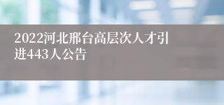 2022河北邢台高层次人才引进443人公告