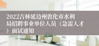 2022吉林延边州敦化市水利局招聘事业单位人员（急需人才）面试通知