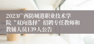2023广西防城港职业技术学院“双向选择”招聘专任教师和教辅人员139人公告