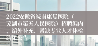 2022安徽省皖南康复医院（芜湖市第五人民医院）招聘编内、编外补充、紧缺专业人才体检结果公告