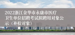 2022浙江金华市永康市医疗卫生单位招聘考试拟聘用对象公示（补检对象）