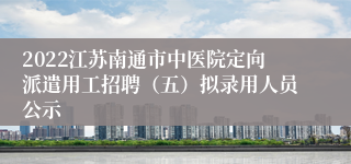 2022江苏南通市中医院定向派遣用工招聘（五）拟录用人员公示