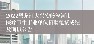 2022黑龙江大兴安岭漠河市医疗卫生事业单位招聘笔试成绩及面试公告