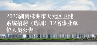 2023湖南株洲市天元区卫健系统招聘（选调）12名事业单位人员公告