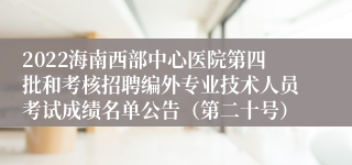 2022海南西部中心医院第四批和考核招聘编外专业技术人员考试成绩名单公告（第二十号）