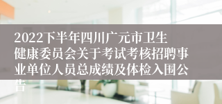2022下半年四川广元市卫生健康委员会关于考试考核招聘事业单位人员总成绩及体检入围公告