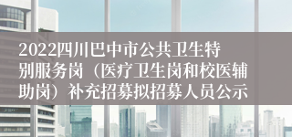 2022四川巴中市公共卫生特别服务岗（医疗卫生岗和校医辅助岗）补充招募拟招募人员公示