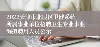 2022天津市北辰区卫健系统所属事业单位招聘卫生专业事业编拟聘用人员公示