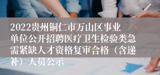 2022贵州铜仁市万山区事业单位公开招聘医疗卫生检验类急需紧缺人才资格复审合格（含递补）人员公示