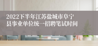 2022下半年江苏盐城市阜宁县事业单位统一招聘笔试时间
