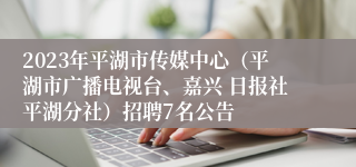 2023年平湖市传媒中心（平湖市广播电视台、嘉兴 日报社平湖分社）招聘7名公告