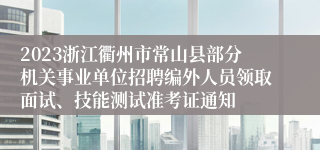 2023浙江衢州市常山县部分机关事业单位招聘编外人员领取面试、技能测试准考证通知