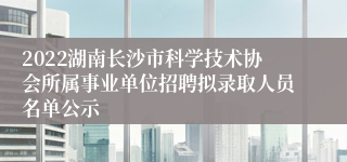 2022湖南长沙市科学技术协会所属事业单位招聘拟录取人员名单公示