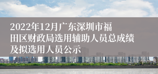 2022年12月广东深圳市福田区财政局选用辅助人员总成绩及拟选用人员公示