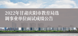 2022年甘肃庆阳市教育局选调事业单位面试成绩公告