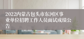 2022内蒙古包头市东河区事业单位招聘工作人员面试成绩公告