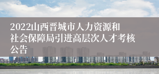 2022山西晋城市人力资源和社会保障局引进高层次人才考核公告