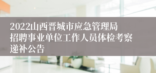 2022山西晋城市应急管理局招聘事业单位工作人员体检考察递补公告