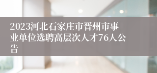 2023河北石家庄市晋州市事业单位选聘高层次人才76人公告