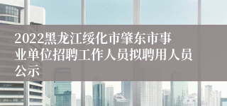 2022黑龙江绥化市肇东市事业单位招聘工作人员拟聘用人员公示