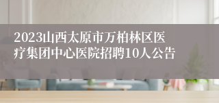 2023山西太原市万柏林区医疗集团中心医院招聘10人公告