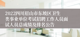 2022四川眉山市东坡区卫生类事业单位考试招聘工作人员面试人员总成绩及排名公告