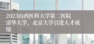 2023山西医科大学第二医院清华大学、北京大学引进人才成绩