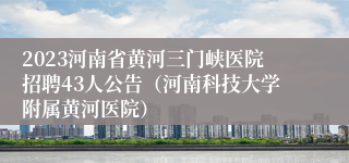 2023河南省黄河三门峡医院招聘43人公告（河南科技大学附属黄河医院）