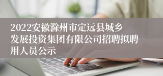 2022安徽滁州市定远县城乡发展投资集团有限公司招聘拟聘用人员公示