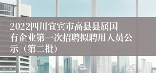 2022四川宜宾市高县县属国有企业第一次招聘拟聘用人员公示（第二批）