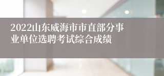 2022山东威海市市直部分事业单位选聘考试综合成绩