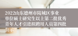 2022山东德州市陵城区事业单位硕士研究生以上第二批优秀青年人才引进拟聘用人员第四批公示