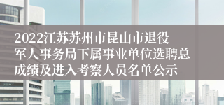 2022江苏苏州市昆山市退役军人事务局下属事业单位选聘总成绩及进入考察人员名单公示