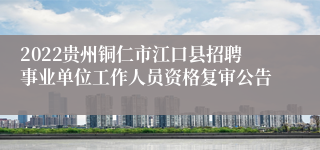 2022贵州铜仁市江口县招聘事业单位工作人员资格复审公告
