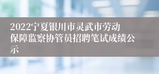 2022宁夏银川市灵武市劳动保障监察协管员招聘笔试成绩公示