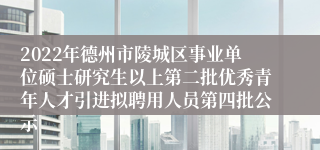 2022年德州市陵城区事业单位硕士研究生以上第二批优秀青年人才引进拟聘用人员第四批公示