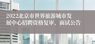 2022北京市世界旅游城市发展中心招聘资格复审、面试公告