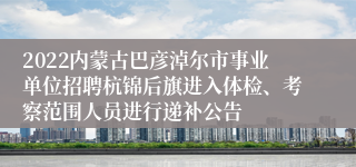 2022内蒙古巴彦淖尔市事业单位招聘杭锦后旗进入体检、考察范围人员进行递补公告