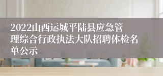 2022山西运城平陆县应急管理综合行政执法大队招聘体检名单公示