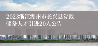 2023浙江湖州市长兴县党政储备人才引进20人公告