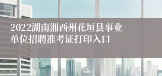 2022湖南湘西州花垣县事业单位招聘准考证打印入口