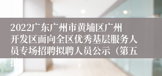 2022广东广州市黄埔区广州开发区面向全区优秀基层服务人员专场招聘拟聘人员公示（第五批）