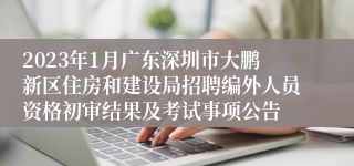 2023年1月广东深圳市大鹏新区住房和建设局招聘编外人员资格初审结果及考试事项公告