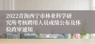 2022青海西宁市林业科学研究所考核聘用人员成绩公布及体检政审通知