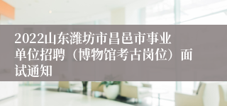 2022山东潍坊市昌邑市事业单位招聘（博物馆考古岗位）面试通知